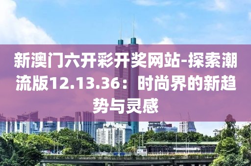 新澳门六开彩开奖网站-探索潮流版12.13.36：时尚界的新趋势与灵感