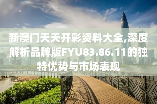 新澳门天天开彩资料大全,深度解析品牌版FYU83.86.11的独特优势与市场表现
