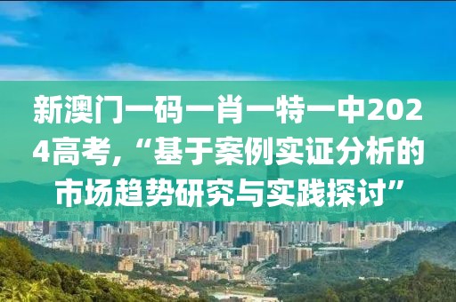 新澳门一码一肖一特一中2024高考,“基于案例实证分析的市场趋势研究与实践探讨”