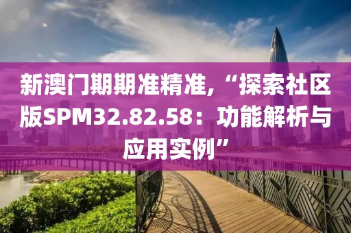 新澳门期期准精准,“探索社区版SPM32.82.58：功能解析与应用实例”