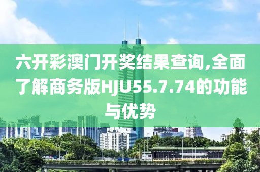 六开彩澳门开奖结果查询,全面了解商务版HJU55.7.74的功能与优势