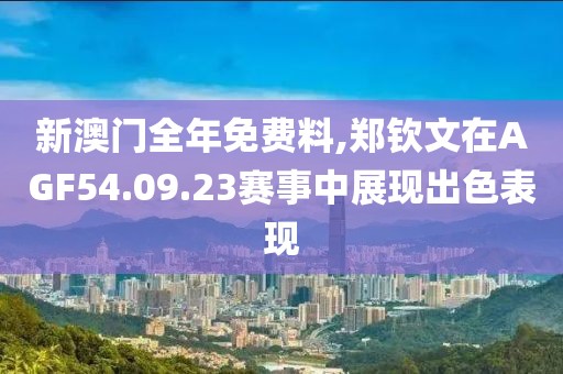 新澳门全年免费料,郑钦文在AGF54.09.23赛事中展现出色表现