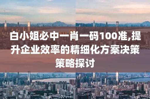 白小姐必中一肖一码100准,提升企业效率的精细化方案决策策略探讨