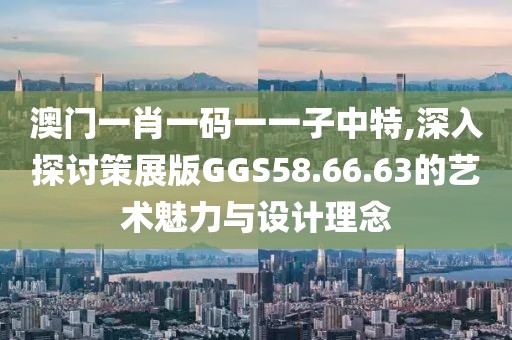 澳门一肖一码一一子中特,深入探讨策展版GGS58.66.63的艺术魅力与设计理念