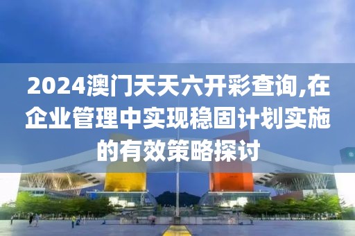 2024澳门天天六开彩查询,在企业管理中实现稳固计划实施的有效策略探讨