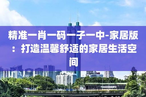 精准一肖一码一子一中-家居版：打造温馨舒适的家居生活空间