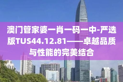 澳门管家婆一肖一码一中-严选版TUS44.12.81——卓越品质与性能的完美结合