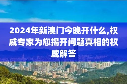 2024年新澳门今晚开什么,权威专家为您揭开问题真相的权威解答