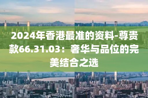 2024年香港最准的资料-尊贵款66.31.03：奢华与品位的完美结合之选