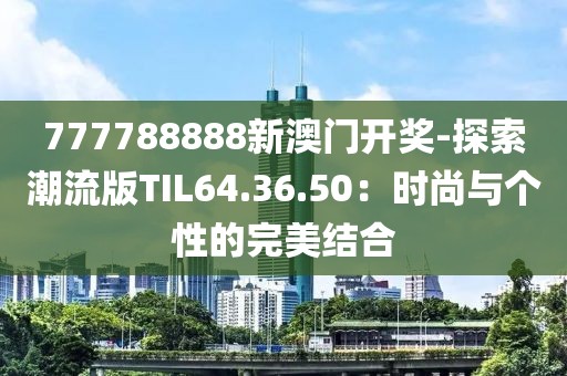 777788888新澳门开奖-探索潮流版TIL64.36.50：时尚与个性的完美结合