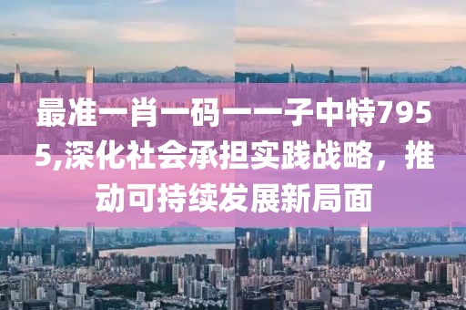 最准一肖一码一一子中特7955,深化社会承担实践战略，推动可持续发展新局面