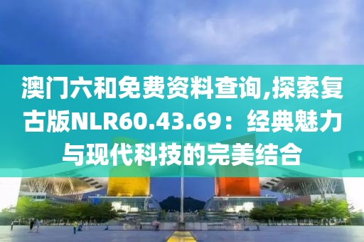 澳门六和免费资料查询,探索复古版NLR60.43.69：经典魅力与现代科技的完美结合