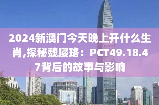 2024新澳门今天晚上开什么生肖,探秘魏璎珞：PCT49.18.47背后的故事与影响