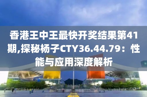 香港王中王最快开奖结果第41期,探秘杨子CTY36.44.79：性能与应用深度解析
