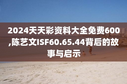 2024天天彩资料大全免费600,陈艺文ISF60.65.44背后的故事与启示