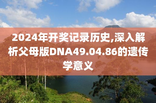 2024年开奖记录历史,深入解析父母版DNA49.04.86的遗传学意义