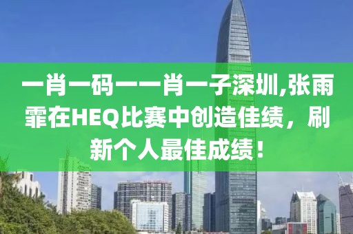 一肖一码一一肖一子深圳,张雨霏在HEQ比赛中创造佳绩，刷新个人最佳成绩！