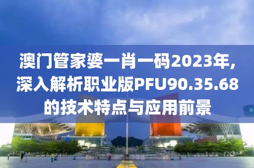 澳门管家婆一肖一码2023年,深入解析职业版PFU90.35.68的技术特点与应用前景