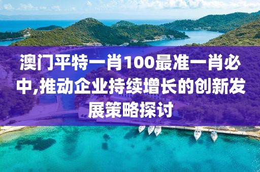 澳门平特一肖100最准一肖必中,推动企业持续增长的创新发展策略探讨