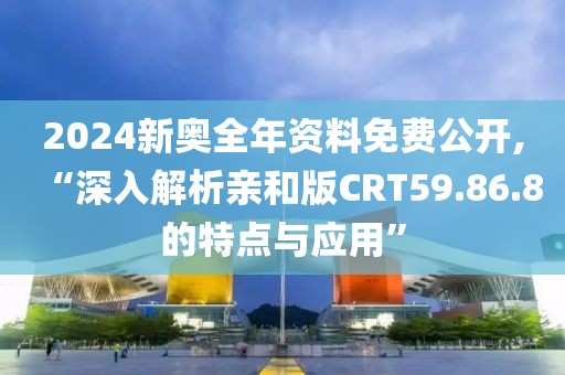 2024新奥全年资料免费公开,“深入解析亲和版CRT59.86.8的特点与应用”