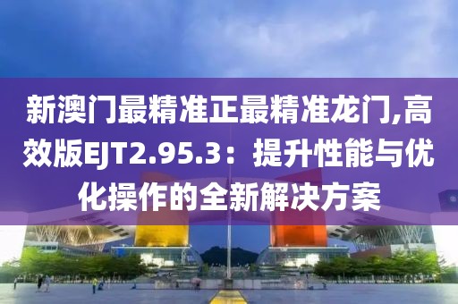 新澳门最精准正最精准龙门,高效版EJT2.95.3：提升性能与优化操作的全新解决方案