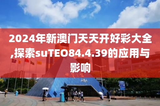 2024年新澳门天天开好彩大全,探索suTEO84.4.39的应用与影响