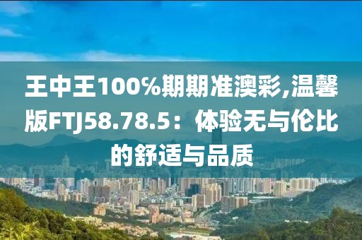 王中王100℅期期准澳彩,温馨版FTJ58.78.5：体验无与伦比的舒适与品质