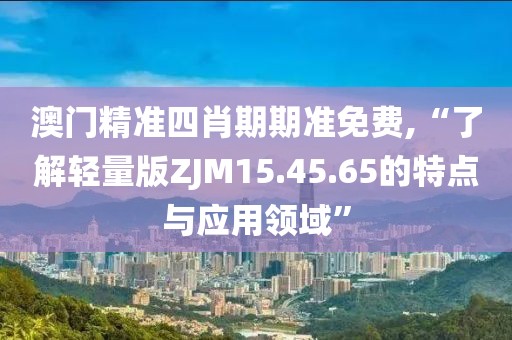 澳门精准四肖期期准免费,“了解轻量版ZJM15.45.65的特点与应用领域”