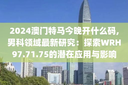 2024澳门特马今晚开什么码,男科领域最新研究：探索WRH97.71.75的潜在应用与影响