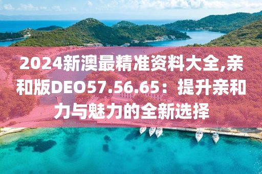 2024新澳最精准资料大全,亲和版DEO57.56.65：提升亲和力与魅力的全新选择