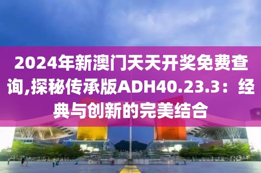 2024年新澳门天天开奖免费查询,探秘传承版ADH40.23.3：经典与创新的完美结合