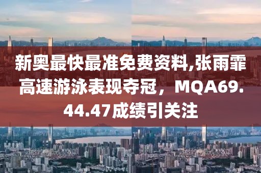 新奥最快最准免费资料,张雨霏高速游泳表现夺冠，MQA69.44.47成绩引关注