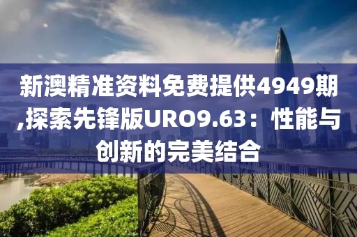 新澳精准资料免费提供4949期,探索先锋版URO9.63：性能与创新的完美结合