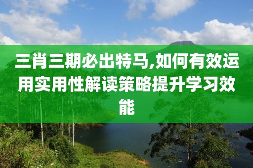 三肖三期必出特马,如何有效运用实用性解读策略提升学习效能