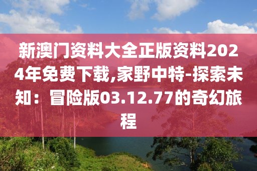 新澳门资料大全正版资料2024年免费下载,家野中特-探索未知：冒险版03.12.77的奇幻旅程
