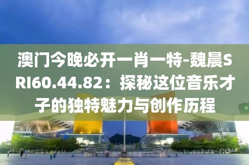 澳门今晚必开一肖一特-魏晨SRI60.44.82：探秘这位音乐才子的独特魅力与创作历程