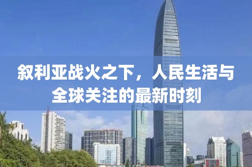 叙利亚战火之下，人民生活与全球关注的最新时刻