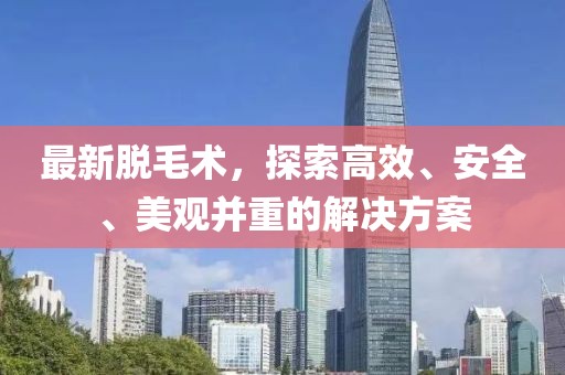 最新脱毛术，探索高效、安全、美观并重的解决方案