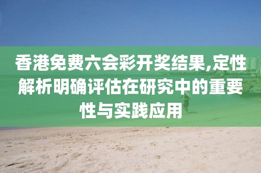 香港免费六会彩开奖结果,定性解析明确评估在研究中的重要性与实践应用