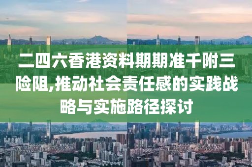 二四六香港资料期期准千附三险阻,推动社会责任感的实践战略与实施路径探讨