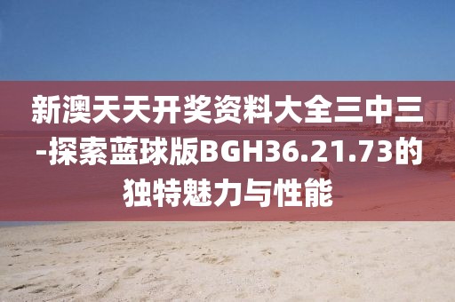 新澳天天开奖资料大全三中三-探索蓝球版BGH36.21.73的独特魅力与性能