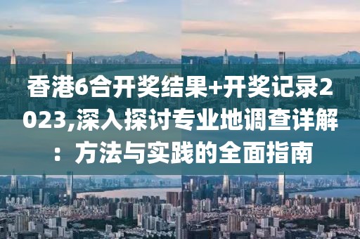 香港6合开奖结果+开奖记录2023,深入探讨专业地调查详解：方法与实践的全面指南