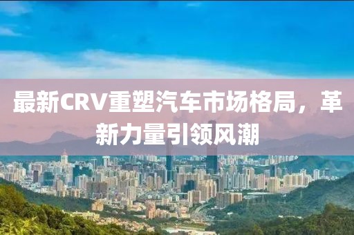 最新CRV重塑汽车市场格局，革新力量引领风潮