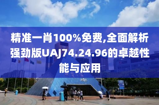 精准一肖100%免费,全面解析强劲版UAJ74.24.96的卓越性能与应用