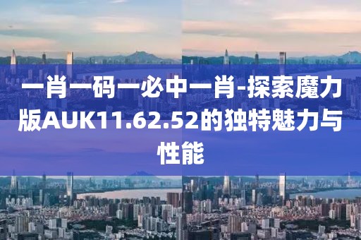 一肖一码一必中一肖-探索魔力版AUK11.62.52的独特魅力与性能