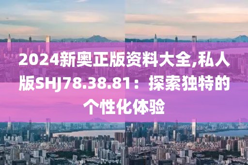 2024新奥正版资料大全,私人版SHJ78.38.81：探索独特的个性化体验
