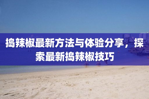 捣辣椒最新方法与体验分享，探索最新捣辣椒技巧