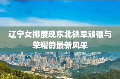 辽宁女排展现东北铁军顽强与荣耀的最新风采