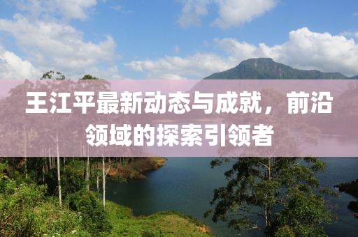 王江平最新动态与成就，前沿领域的探索引领者