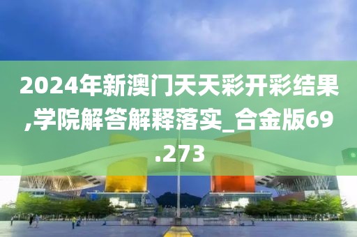 2024年新澳门天天彩开彩结果,学院解答解释落实_合金版69.273